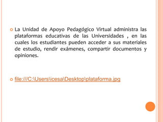 

La Unidad de Apoyo Pedagógico Virtual administra las
plataformas educativas de las Universidades , en las
cuales los estudiantes pueden acceder a sus materiales
de estudio, rendir exámenes, compartir documentos y
opiniones.



file:///C:UsersicesaDesktopplataforma.jpg

 