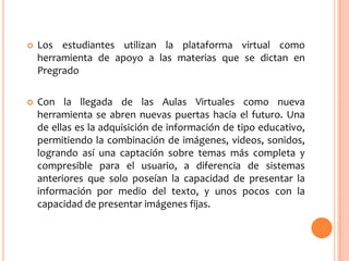 

Los estudiantes utilizan la plataforma virtual como
herramienta de apoyo a las materias que se dictan en
Pregrado



Con la llegada de las Aulas Virtuales como nueva
herramienta se abren nuevas puertas hacia el futuro. Una
de ellas es la adquisición de información de tipo educativo,
permitiendo la combinación de imágenes, videos, sonidos,
logrando así una captación sobre temas más completa y
compresible para el usuario, a diferencia de sistemas
anteriores que solo poseían la capacidad de presentar la
información por medio del texto, y unos pocos con la
capacidad de presentar imágenes fijas.

 