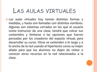 LAS AULAS VIRTUALES


Las aulas virtuales hoy toman distintas formas y
medidas, y hasta son llamadas con distintos nombres.
Algunas son sistemas cerrados en los que el usuario
como instructor de una clase, tendrá que volcar sus
contenidos y limitarse a las opciones que fueron
pensadas por los creadores del espacio virtual, para
desarrollar su curso. Otras se extienden a lo largo y a
lo ancho de la red usando el hipertexto como su mejor
aliado para que los alumnos no dejen de visitar o
conocer otros recursos en la red relacionados a la
clase.

 