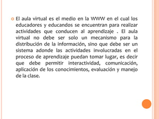 

El aula virtual es el medio en la WWW en el cual los
educadores y educandos se encuentran para realizar
actividades que conducen al aprendizaje . El aula
virtual no debe ser solo un mecanismo para la
distribución de la información, sino que debe ser un
sistema adonde las actividades involucradas en el
proceso de aprendizaje puedan tomar lugar, es decir
que debe permitir interactividad, comunicación,
aplicación de los conocimientos, evaluación y manejo
de la clase.

 