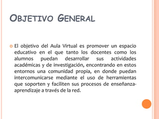 OBJETIVO GENERAL


El objetivo del Aula Virtual es promover un espacio
educativo en el que tanto los docentes como los
alumnos puedan desarrollar sus actividades
académicas y de investigación, encontrando en estos
entornos una comunidad propia, en donde puedan
intercomunicarse mediante el uso de herramientas
que soporten y faciliten sus procesos de enseñanzaaprendizaje a través de la red.

 