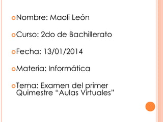  Nombre:
 Curso:

2do de Bachillerato

 Fecha:

13/01/2014

 Materia:
 Tema:

Maoli León

Informática

Examen del primer
Quimestre “Aulas Virtuales”

 