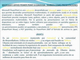 Es un      sistema operativo mantenido por Canonical y la comunidad
de desarrolladores. Utiliza un núcleo Linux, y su origen está basado en Debían.
Ubuntu está orientado en el usuario promedio, con un fuerte enfoque en la
facilidad de uso y mejorar la experiencia de usuario. Está compuesto de múltiple
software normalmente distribuido bajo una licencia libre o de código abierto.
Estadísticas web sugieren que el porcentaje de mercado de Ubuntu dentro
de “ distribución es Linux" es de aproximadamente 49% , y con una
tendencia a subir como servidor web. Y un importante incremento activo de 20
millones de usuarios para fines de 2011.
 