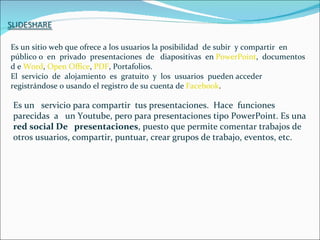 Es un sitio web que ofrece a los usuarios la posibilidad de subir y compartir en
público o en privado presentaciones de diapositivas en PowerPoint, documentos
d e Word, Open Office, PDF, Portafolios.
El servicio de alojamiento es gratuito y los usuarios pueden acceder
registrándose o usando el registro de su cuenta de Facebook.

Es un servicio para compartir tus presentaciones. Hace funciones
parecidas a un Youtube, pero para presentaciones tipo PowerPoint. Es una
red social De presentaciones, puesto que permite comentar trabajos de
otros usuarios, compartir, puntuar, crear grupos de trabajo, eventos, etc.
 