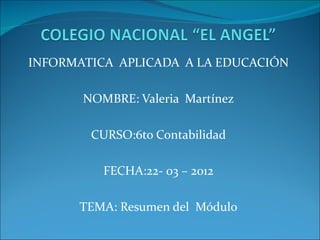 INFORMATICA APLICADA A LA EDUCACIÓN

       NOMBRE: Valeria Martínez

        CURSO:6to Contabilidad

          FECHA:22- 03 – 2012

      TEMA: Resumen del Módulo
 