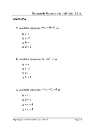 Examen de Matemáticas Unificado 2011

SELECCIÓN



   1) Uno de los factores de 6 x ( x − 1) − 12 es

          A) x − 1
          B) x + 2
          C) 3x − 1
          D) 2 x + 2




   2) Uno de los factores de 5 x − 2 x − 3 es
                                                2



          A) 1 − x
          B) 3 + x
          C) 2 x − 1
          D) 2 x + 3




   3) Uno de los factores de        x 2 − y 2 − 2 y − 1 es

          A) x + y

          B) 2 y + 1

          C) x − y + 1

          D) x + y + 1



Digitado por el Profesor: Marco A. Cubillo M.                Página 1
 