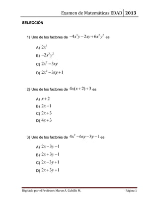 Examen de Matemáticas EDAD 2013

SELECCIÓN


   1) Uno de los factores de        4x3 y  2xy  6x2 y 2   es

          A)   2x3
          B)   2x3 y 2

          C)   2x2  3xy
          D)   2x2  3xy  1


   2) Uno de los factores de        4x( x  2)  3 es

          A)   x2
          B)   2x 1
          C)   2x  3
          D)   4x  3


   3) Uno de los factores de        4x2  6xy  3 y 1 es

          A)   2 x  3 y 1
          B)   2 x  3 y 1
          C)   2x  3 y 1
          D)   2x  3 y  1



Digitado por el Profesor: Marco A. Cubillo M.                     Página 1
 