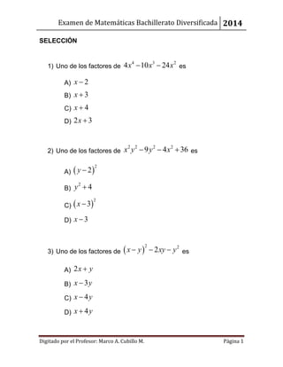 Examen de Matemáticas Bachillerato Diversificada 2014
Digitado por el Profesor: Marco A. Cubillo M. Página 1
SELECCIÓN
1) Uno de los factores de
4 3 2
4 10 24x x x  es
A) 2x 
B) 3x 
C) 4x 
D) 2 3x 
2) Uno de los factores de
2 2 2 2
9 4 36x y y x   es
A)  
2
2y 
B)
2
4y 
C)  
2
3x 
D) 3x 
3) Uno de los factores de  
2 2
2x y xy y   es
A) 2x y
B) 3x y
C) 4x y
D) 4x y
 