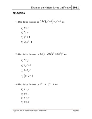 Examen de Matemáticas Unificado 2011

SELECCIÓN



   1) Uno de los factores de        25x2  y3  4  y3  4   es


          A)   25x2
          B)   5x  1
          C)   y3  4
          D)   25x2  1



   2) Uno de los factores de        5x3 y  20x3 y4  20x3 y7   es

          A)   5x3 y 7
          B)   2 y3  1
          C) 1  2y
                         4



          D) 1  2y 
                    3         2




   3) Uno de los factores de        x2  x  y 2  y   es

          A)   x y
          B)   y 1
          C)   x y
          D)   yx


Digitado por el Profesor: Marco A. Cubillo M.                        Página 1
 