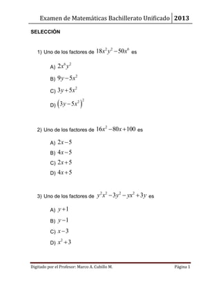 Examen de Matemáticas Bachillerato Unificado 2013
Digitado por el Profesor: Marco A. Cubillo M. Página 1
SELECCIÓN
1) Uno de los factores de
2 2 6
18 50x y x es
A)
6 2
2x y
B)
2
9 5y x
C)
2
3 5y x
D)  
22
3 5y x
2) Uno de los factores de
2
16 80 100x x  es
A) 2 5x
B) 4 5x
C) 2 5x
D) 4 5x
3) Uno de los factores de
2 2 2 2
3 3y x y yx y   es
A) 1y 
B) 1y 
C) 3x
D)
2
3x 
 