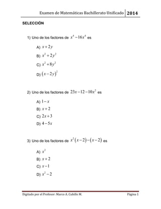 Examen de Matemáticas Bachillerato Unificado 2014
Digitado por el Profesor: Marco A. Cubillo M. Página 1
SELECCIÓN
1) Uno de los factores de
4 4
16x y es
A) 2x y
B)
2 2
2x y
C)
2 2
8x y
D)  
2
2x y
2) Uno de los factores de
2
23 12 10x x  es
A) 1 x
B) 2x 
C) 2 3x 
D) 4 5x
3) Uno de los factores de    2
2 2x x x   es
A)
2
x
B) 2x 
C) 1x 
D)
2
2x 
 