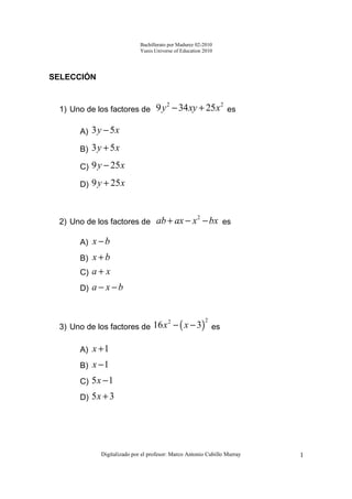 Bachillerato por Madurez 02-2010
                            Yunis Universe of Education 2010




SELECCIÓN


 1) Uno de los factores de         9 y 2 − 34 xy + 25 x 2 es

      A) 3 y − 5 x

      B) 3 y + 5 x

      C) 9 y − 25 x

      D) 9 y + 25 x



 2) Uno de los factores de ab + ax − x − bx es
                                                     2



      A) x − b
      B) x + b
      C) a + x
      D) a − x − b



 3) Uno de los factores de 16 x − ( x − 3) es
                                        2                2




      A) x + 1
      B) x − 1
      C) 5 x − 1
      D) 5 x + 3




            Digitalizado por el profesor: Marco Antonio Cubillo Murray   1
 
