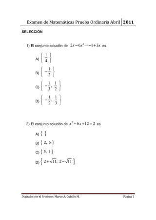 Examen de Matemáticas Prueba Ordinaria Abril 2011

SELECCIÓN


   1) El conjunto solución de 2 x − 6 x = −1 + 3 x es
                                                2



              1 
          A)    
              4 
              1 
          B)  − 
              2 
              1 1 
          C)  − , 
              3 2 
                   1 1 
          D)  −     ,  
                   2 3 



   2) El conjunto solución de x − 6 x + 12 = 2 es
                                      2




          A)   {}
          B)   { 2, 5 }
          C)   { 5, 1 }
          D)   { 2+    11, 2 − 11         }



Digitado por el Profesor: Marco A. Cubillo M.           Página 1
 