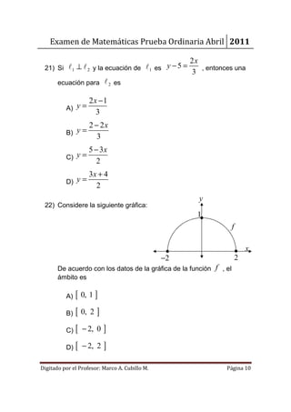 Examen de Matemáticas Prueba Ordinaria Abril 2011

                                                     2x
 21) Si ℓ 1 ⊥ ℓ 2 y la ecuación de ℓ 1 es y − 5 =       , entonces una
                                                     3
       ecuación para ℓ 2 es

                     2x −1
          A) y =
                       3
                     2 − 2x
          B) y =
                        3
                     5 − 3x
          C) y =
                        2
                     3x + 4
          D) y =
                       2
                                                       y
 22) Considere la siguiente gráfica:
                                                       1
                                                                     f

                                                                             x
                                                −2                       2
       De acuerdo con los datos de la gráfica de la función f , el
       ámbito es

          A)   [ 0, 1 ]
          B)   [ 0, 2 ]
          C)   [   − 2, 0   ]
          D)   [   − 2, 2   ]
Digitado por el Profesor: Marco A. Cubillo M.                   Página 10
 