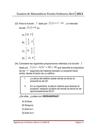 Examen de Matemáticas Prueba Ordinaria Abril 2011


 23) Para la función f dada por f ( x ) = x − 5 x , un intervalo
                                                     2


       donde f ( x ) > 0 es


          A)    ] 0, 5 [
              5    
          B)    , 5
              2    
                        5 
          C)  0,
                 2 
                    

          D) 
                    α, 0 
                     −
                          
 24) Considere las siguientes proposiciones referidas a la función f
       dada por f ( x ) = −4,9 x + 20 x + 30 ,que describe la trayectoria
                                       2


       de los “ x ” segundos de haberse lanzado un proyectil hacia
       arriba, desde el techo de un edificio:

               I.        La altura del edificio desde donde se lanza el
                         proyectil es de 20.

               II.       En su trayectoria, la altura máxima que alcanza el
                         proyectil, respecto al plano de donde se lanzó es de
                         aproximadamente 50,41.

       ¿De ellas, ¿cuáles son VERDADERAS?

          A) Ambas.
          B) Ninguna.
          C) Solo la I.
          D) Solo la II.



Digitado por el Profesor: Marco A. Cubillo M.                             Página 11
 