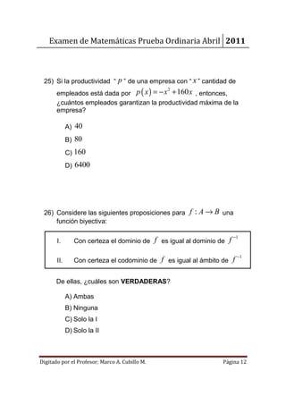 Examen de Matemáticas Prueba Ordinaria Abril 2011



 25) Si la productividad “ p ” de una empresa con “ x ” cantidad de
       empleados está dada por p ( x ) = − x + 160 x , entonces,
                                                2


       ¿cuántos empleados garantizan la productividad máxima de la
       empresa?

             A) 40
             B) 80
             C) 160
             D) 6400




 26) Considere las siguientes proposiciones para f : A → B una
     función biyectiva:


       I.       Con certeza el dominio de f es igual al dominio de    f −1

       II.      Con certeza el codominio de f es igual al ámbito de    f −1

       De ellas, ¿cuáles son VERDADERAS?

             A) Ambas
             B) Ninguna
             C) Solo la I
             D) Solo la II



Digitado por el Profesor: Marco A. Cubillo M.                    Página 12
 