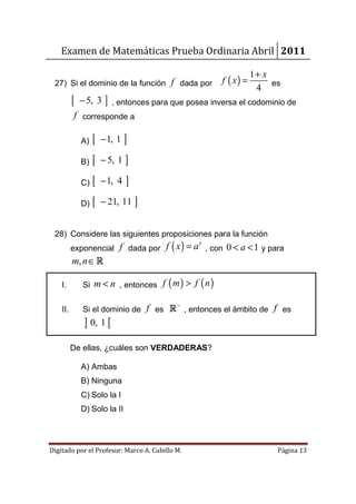 Examen de Matemáticas Prueba Ordinaria Abril 2011

                                                                    1+ x
 27) Si el dominio de la función f dada por              f ( x) =        es
                                                                     4
          [   − 5, 3    ] , entonces para que posea inversa el codominio de
          f corresponde a

              A)   [   − 1, 1 ]

              B)   [   − 5, 1 ]

              C)   [   − 1, 4   ]
              D)   [   − 21, 11 ]


 28) Considere las siguientes proposiciones para la función
          exponencial f dada por        f ( x ) = a x , con 0 < a < 1 y para
          m, n ∈ R

    I.        Si   m < n , entonces f ( m ) > f ( n )

                                     −
    II.       Si el dominio de f es R , entonces el ámbito de f es
               ] 0, 1 [
          De ellas, ¿cuáles son VERDADERAS?

              A) Ambas
              B) Ninguna
              C) Solo la I
              D) Solo la II




Digitado por el Profesor: Marco A. Cubillo M.                             Página 13
 