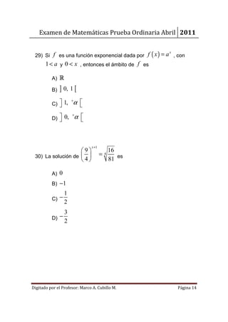 Examen de Matemáticas Prueba Ordinaria Abril 2011


 29) Si f es una función exponencial dada por f ( x ) = a , con
                                                        x


       1 < a y 0 < x , entonces el ámbito de f es

          A) R

          B)   ] 0, 1 [
          C)  1,
             
                     +
                      α 
                        

          D)  0,
             
                     +
                         α 
                           



                               x+1
                    9                      16
 30) La solución de                =   4
                    4                      81 es

          A) 0
          B) −1
                 1
          C) −
                 2
               3
          D) −
               2




Digitado por el Profesor: Marco A. Cubillo M.               Página 14
 