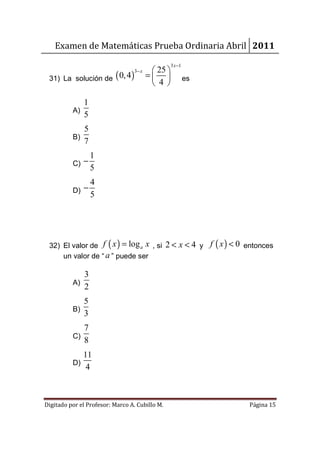 Examen de Matemáticas Prueba Ordinaria Abril 2011
                                                   3 x −1
                                           25 
 31) La solución de ( 0, 4 )
                                  3− x
                                         =                es
                                           4 

             1
          A)
             5
               5
          B)
               7
                   1
          C) −
                   5
               4
          D) −
               5




 32) El valor de f ( x ) = log a x , si 2 < x < 4 y f ( x ) < 0 entonces
     un valor de “ a ” puede ser

             3
          A)
             2
               5
          B)
               3
             7
          C)
             8
               11
          D)
                4



Digitado por el Profesor: Marco A. Cubillo M.                    Página 15
 