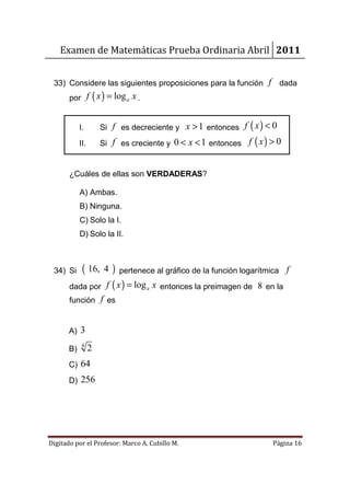 Examen de Matemáticas Prueba Ordinaria Abril 2011


 33) Considere las siguientes proposiciones para la función f            dada
       por f ( x ) = log a x .


            I.        Si f es decreciente y x > 1 entonces f ( x ) < 0
            II.       Si f es creciente y 0 < x < 1 entonces f ( x ) > 0


       ¿Cuáles de ellas son VERDADERAS?

            A) Ambas.
            B) Ninguna.
            C) Solo la I.
            D) Solo la II.



 34) Si      ( 16,     4 ) pertenece al gráfico de la función logarítmica f
       dada por        f ( x ) = log a x entonces la preimagen de 8 en la
       función f es


       A) 3
             4
       B)         2
       C) 64
       D) 256




Digitado por el Profesor: Marco A. Cubillo M.                         Página 16
 
