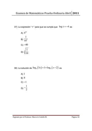 Examen de Matemáticas Prueba Ordinaria Abril 2011



 37) La expresión “ x ” para que se cumpla que log x = −4 es

                   10
          A) 4
              1
          B)
             104
          C) −40

              14
          D)
             10




 38) La solución de log 4 ( 3 x ) = 1 + log 4 ( x − 2 ) es

          A) 1
          B) 8
          C) −1
                   1
          D) −
                   2




Digitado por el Profesor: Marco A. Cubillo M.                Página 18
 