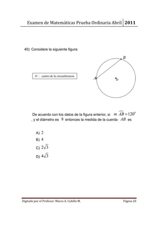 Examen de Matemáticas Prueba Ordinaria Abril 2011




 40) Considere la siguiente figura:

                                                              B



         O : centro de la circunferencia
                                                A         o




        De acuerdo con los datos de la figura anterior, si m AB = 120
                                                                     0

       , y el diámetro es 8 entonces la medida de la cuerda AB es


          A) 2
          B) 4

          C)   2 3

          D)   4 3




Digitado por el Profesor: Marco A. Cubillo M.                 Página 20
 