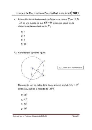 Examen de Matemáticas Prueba Ordinaria Abril 2011

 41) La medida del radio de una circunferencia de centro           P es 10 Si
       QR es una cuerda tal que QR = 16 entonces, ¿cuál es la
       distancia de la cuerda al punto P ?

          A) 4
          B) 6
          C) 8
          D) 10



 42) Considere la siguiente figura:


                                       A

                          o                            O : centro de la circunferencia



                                      B

                      C
       De acuerdo con los datos de la figura anterior, si m∡ACO = 38
                                                                                0


       entonces ¿cuál es la medida del          AB ?
                  0
          A) 38
                  0
          B) 45
                  0
          C) 52
                  0
          D) 90


Digitado por el Profesor: Marco A. Cubillo M.                           Página 21
 