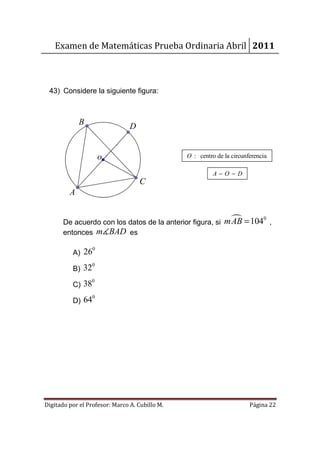 Examen de Matemáticas Prueba Ordinaria Abril 2011



 43) Considere la siguiente figura:



             B                  D


                      o                         O : centro de la circunferencia

                                                          A−O−D
                                    C
         A


       De acuerdo con los datos de la anterior figura, si     mAB = 1040 ,
       entonces m∡BAD es

                  0
          A) 26
                  0
          B) 32
                 0
          C) 38
                  0
          D) 64




Digitado por el Profesor: Marco A. Cubillo M.                           Página 22
 