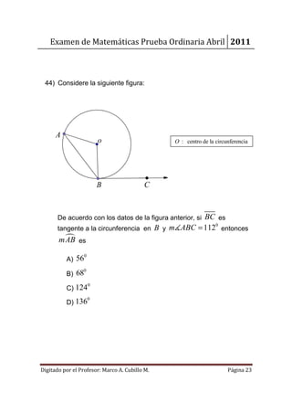 Examen de Matemáticas Prueba Ordinaria Abril 2011



 44) Considere la siguiente figura:




      A
                          o                     O : centro de la circunferencia




                          B               C



                                                   BC es
       De acuerdo con los datos de la figura anterior, si
       tangente a la circunferencia en B y m∡ABC = 112 entonces
                                                      0


        mAB es
                  0
          A) 56
                 0
          B) 68
                      0
          C) 124
                      0
          D) 136




Digitado por el Profesor: Marco A. Cubillo M.                         Página 23
 