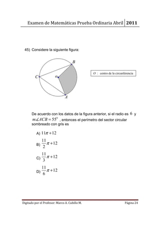 Examen de Matemáticas Prueba Ordinaria Abril 2011




 45) Considere la siguiente figura:


                                      B

                                                O : centro de la circunferencia
         C              o



                                A


       De acuerdo con los datos de la figura anterior, si el radio es 6 y
       m∡ACB = 550 , entonces el perímetro del sector circular
       sombreado con gris es

          A) 11π + 12
             11
          B)    π + 12
              2
               11
          C)      π + 12
                3
             11
          D)    π + 12
              6




Digitado por el Profesor: Marco A. Cubillo M.                           Página 24
 