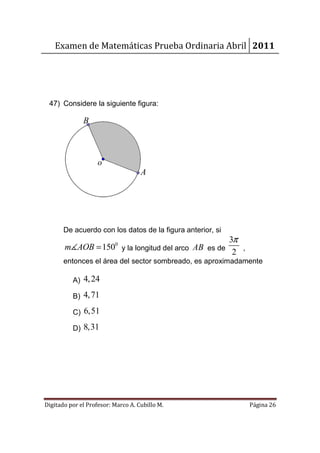 Examen de Matemáticas Prueba Ordinaria Abril 2011




 47) Considere la siguiente figura:

              B



                    o
                                    A




       De acuerdo con los datos de la figura anterior, si
                                                   3π
       m∡AOB = 150 y la longitud del arco AB es de
                          0
                                                    2 ,
       entonces el área del sector sombreado, es aproximadamente

          A) 4, 24

          B) 4, 71

          C) 6,51

          D) 8,31




Digitado por el Profesor: Marco A. Cubillo M.               Página 26
 