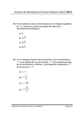 Examen de Matemáticas Prueba Ordinaria Abril 2011



 48) Si la medida de cada uno de los lados de un triángulo equilátero
     es 12 , entonces ¿cuál es la medida del radio de la
     circunferencia al triángulo?

          A) 6

          B)   2 3

          C)   4 3

          D)   8 3




 49) Si un hexágono regular está circunscrito a una circunferencia y
     “ ℓ ” es la medida de uno de los lados, “ r ” es la medida del radio
     de la circunferencia, entonces. ¿cuál expresión representa a “ r ”
     en términos de “ ℓ ”?

          A)   r =ℓ
               1
          B) r= ℓ
               2
          C)   r = 3ℓ

                 3
          D) r=    ℓ
                2




Digitado por el Profesor: Marco A. Cubillo M.                    Página 27
 