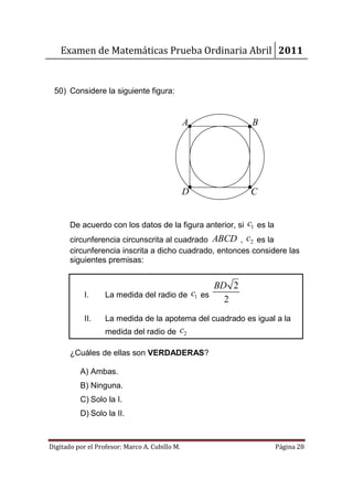 Examen de Matemáticas Prueba Ordinaria Abril 2011


 50) Considere la siguiente figura:


                                                A           B




                                                D           C


                                                      c1 es la
       De acuerdo con los datos de la figura anterior, si
       circunferencia circunscrita al cuadrado ABCD , c2 es la
       circunferencia inscrita a dicho cuadrado, entonces considere las
       siguientes premisas:


                                                    BD 2
            I.     La medida del radio de c1 es
                                                      2
            II.    La medida de la apotema del cuadrado es igual a la
                   medida del radio de      c2

       ¿Cuáles de ellas son VERDADERAS?

          A) Ambas.
          B) Ninguna.
          C) Solo la I.
          D) Solo la II.



Digitado por el Profesor: Marco A. Cubillo M.                    Página 28
 
