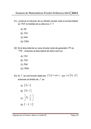 Examen de Matemáticas Prueba Ordinaria Abril 2011

 51) ¿Cuál es el volumen de un cilindro circular recto si el área lateral
     es 16π la medida de su altura es 2 ?

          A) 8π
          B) 32π
          C) 64π
          D) 128π


 52) Si el área total de un cono circular recto de generatriz 10 es
     75π , entonces el área lateral de dicho cono es

          A) 15π
          B) 25π
          C) 50π
          D) 150π


 53) Si f es una función dada por f ( x ) = sen x , con x ∈ 0, ]      π   [
       entonces el ámbito de f es

          A)   ] 0, 1 [
          B)   ] 0, 1 ]
                 1 
          C)  0,
                 2 
                    
          D)   [   − 1, 1 ]



Digitado por el Profesor: Marco A. Cubillo M.                      Página 29
 