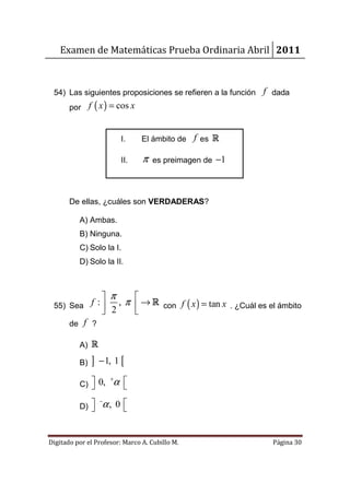 Examen de Matemáticas Prueba Ordinaria Abril 2011



 54) Las siguientes proposiciones se refieren a la función f dada
       por f ( x ) = cos x


                           I.    El ámbito de f es R

                           II.   π   es preimagen de −1




       De ellas, ¿cuáles son VERDADERAS?

          A) Ambas.
          B) Ninguna.
          C) Solo la I.
          D) Solo la II.



               π   
 55) Sea  f :  , π  → R con f ( x ) = tan x . ¿Cuál es el ámbito
               2   
     de f ?

          A) R

          B)   ]   − 1, 1 [

          C)  0,
                      α 
                       +
                         

          D) 
             
                   −
                    α, 0 
                         


Digitado por el Profesor: Marco A. Cubillo M.               Página 30
 