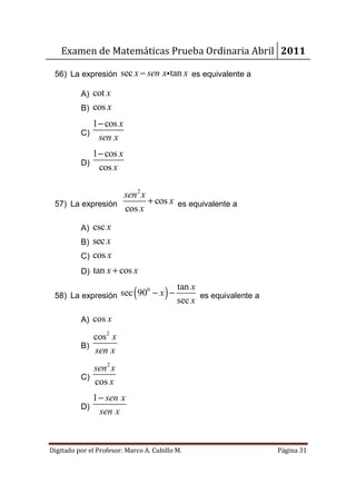 Examen de Matemáticas Prueba Ordinaria Abril 2011

 56) La expresión sec x − sen xi tan x es equivalente a

          A) cot x
          B)   cos x
             1 − cos x
          C)
               sen x
             1 − cos x
          D)
               cos x

                  sen2 x
 57) La expresión        + cos x es equivalente a
                  cos x
          A) csc x
          B) sec x
          C) cos x
          D) tan x + cos x

 58) La expresión sec ( 90 − x ) −
                          0                tan x
                                                 es equivalente a
                                           sec x
          A) cos x

             cos 2 x
          B)
             sen x
             sen 2 x
          C)
             cos x
               1 − sen x
          D)
                 sen x


Digitado por el Profesor: Marco A. Cubillo M.                       Página 31
 