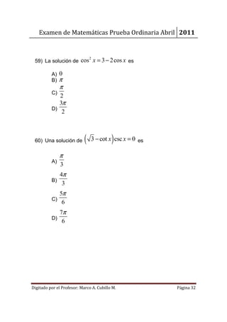 Examen de Matemáticas Prueba Ordinaria Abril 2011



 59) La solución de cos x = 3 − 2 cos x es
                                2



          A) 0
          B) π
               π
          C)
             2
             3π
          D)
              2



 60) Una solución de        (             )
                                3 − cot x csc x = 0 es

               π
          A)
               3
               4π
          B)
                3
             5π
          C)
              6
               7π
          D)
                6




Digitado por el Profesor: Marco A. Cubillo M.            Página 32
 