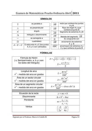 Examen de Matemáticas Prueba Ordinaria Abril 2011

                                      SÍMBOLOS

                         es paralela a                        recta que contiene los puntos
                                                      AB                  AyB
        ⊥              es perpendicular
                                                      AB         Rayo de origen A y que
                                                                   contiene el punto B
        ∡                    ángulo                           Segmento de extremos A y B
                                                      AB
        ∆          triángulo o discriminante
                                                      AB        Medida del segmento AB
        ∼               es semejante a
                                                       ≅           Es congruente con
        □                 cuadrilátero
                                                      AB         arco(menor) de extremos
                                                                          A y B
A− E −C          E está entre A y C (los puntos
                                                               arco(mayor) de extremos A y
                    A, E y C son colineales)         ABC
                                                                C y que contiene el punto B

                                      FÓRMULAS

        Fórmula de Herón                          A = s ( s − a )( s − b )( s − c )
 ( s: Semiperímetro, a, b y c son
      los lados del triángulo)                                   a+b+c
                                                           S=
                                                                   2

        Longitud de arco                                         π r in 0
   0
  n : medida del arco en grados                             L=
                                                                180 0
    Área de un sector circular                                 π r 2 in 0
    0
  n : medida del arco en grados                          A=
                                                                360 0
   Área de un segmento circular                       π r 2 in0
  n 0 : medida del arco en grados                  A=           − área del ∆
                                                       360 0

            Ecuación de la recta                            y = mx + b
               Discriminante                               ∆ = b 2 − 4 ac
                 Pendiente                                      y − y1
                                                           m= 2
                                                                 x2 − x1
                  Vértice                                   −b −∆ 
                                                              ,   
                                                            2a 4a 

Digitado por el Profesor: Marco A. Cubillo M.                                Página 33
 
