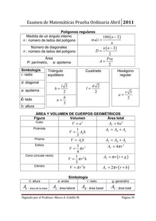 Examen de Matemáticas Prueba Ordinaria Abril 2011

                        Polígonos regulares
   Medida de un ángulo interno                  180 ( n − 2 )
 n : número de lados del polígono        m∡ i =
                                                                     n
       Número de diagonales                                   n ( n − 3)
 n : número de lados del polígono                          D=
                                                                   2
               Área                                              P ia
    P: perímetro, a: apotema                                A=
                                                                   2
Simbología              Triángulo                 Cuadrado                  Hexágono
r: radio                equilátero                                           regular

d: diagonal
                                l 3                     d 2
a: apotema
                            h=                     l=
                                 2                       2                         r 3
                                                                            a=
l: lado                          h                                                  2
                              a=
                                 3
h: altura

           ÁREA Y VOLUMEN DE CUERPOS GEOMÉTRICOS
          Figura          Volumen         Área total
             Cubo
                                        V = a3                       AT = 6 a 2
          Pirámide                         1                       AT = AB + AL
                                      V = Ab h
                                           3
            Prisma                     V = Ab h                    AT = AB + AL
            Esfera                         3
                                      V = π r3                       AT = 4π r 2
                                           4
   Cono (circular recto)                  1
                                      V = π r 2h                  AT = π r ( r + g )
                                          3
            Cilindro
                                       V = π r 2h              AT = 2π r ( r + h )

                                       Simbología
      h: altura               a: arista             r: radio            g: generatriz
 Ab : área de la base      AL : área lateral    AB : área basal        AT : área total

Digitado por el Profesor: Marco A. Cubillo M.                                  Página 34
 