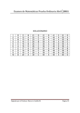 Examen de Matemáticas Prueba Ordinaria Abril 2011




                                 SOLUCIONARIO

  1      D      11       B      21      D       31   D   41   C   51    D
  2      A      12       A      22      C       32   A   42   A   52    A
  3      B      13       B      23      C       33   A   43   A   53    B
  4      A      14       C      24      B       34   A   44   A   54    C
  5      C      15       B      25      C       35   A   45   D   55    A
  6      A      16       D      26      C       36   C   46   D   56    A
  7      C      17       A      27      D       37   A   47   B   57    B
  8      D      18       B      28      C       38   B   48   D   58    B
  9      D      19       A      29      A       39   C   49   B   59    D
 10      D      20       A      30      C       40   A   50   A   60    D




Digitado por el Profesor: Marco A. Cubillo M.                     Página 35
 