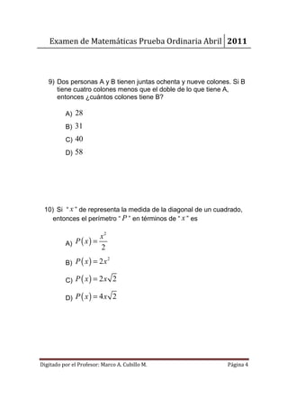 Examen de Matemáticas Prueba Ordinaria Abril 2011



   9) Dos personas A y B tienen juntas ochenta y nueve colones. Si B
      tiene cuatro colones menos que el doble de lo que tiene A,
      entonces ¿cuántos colones tiene B?

          A) 28
          B) 31
          C) 40
          D) 58




 10) Si “ x ” de representa la medida de la diagonal de un cuadrado,
    entonces el perímetro “ P ” en términos de “ x ” es

                       x2
          A) P ( x ) =
                       2
          B) P ( x ) = 2 x
                             2



          C) P ( x ) = 2 x 2

          D) P ( x ) = 4 x 2




Digitado por el Profesor: Marco A. Cubillo M.                 Página 4
 