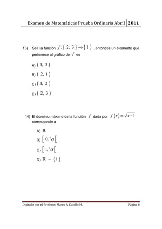 Examen de Matemáticas Prueba Ordinaria Abril 2011




13)    Sea la función f : { 2, 3       } → { 1 } , entonces un elemento que
       pertenece al gráfico de f es

       A)   ( 1, 3 )
       B)   (   2, 1   )
       C)   ( 1,   2   )
       D)   (   2, 3   )



 14) El dominio máximo de la función f dada por f ( x ) =           x −1
     corresponde a

            A) R

            B)  0, α 
                   +
                     

            C)  1, α 
                   +
                     

            D) R −         { 1}




Digitado por el Profesor: Marco A. Cubillo M.                       Página 6
 