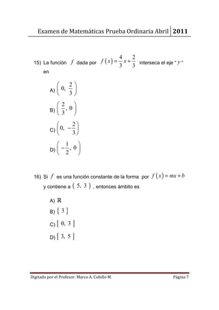 Examen de Matemáticas Prueba Ordinaria Abril 2011


                                                4    2
 15) La función f dada por f ( x ) =              x + interseca el eje “ y “
                                                3    3
       en

                  2
            A)  0, 
                  3
                  2    
            B)      , 0
                  3    
                    2
            C)  0, − 
                    3
                    1    
            D)  −     , 0
                    2    


 16) Si f es una función constante de la forma por f ( x ) = mx + b
       y contiene a     ( 5, 3 )   , entonces ámbito es

            A) R

            B)   {3}
            C)   [ 0, 3 ]
            D)   [ 3, 5 ]



Digitado por el Profesor: Marco A. Cubillo M.                          Página 7
 