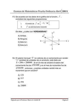Examen de Matemáticas Prueba Ordinaria Abril 2011

 17) De acuerdo con los datos de la gráfica de la función, f ,
     considere las siguientes proposiciones:

               I.     El ámbito de    f   es    − 1, +α 
                                                        
               II.      f   es estrictamente creciente


       De ellas, ¿cuáles son VERDADERAS?                          y
          A) Ambas.                                f
                                                                  1
          B) Ninguna.
                                                                      2          x
          C) Solo la I.                           −2
          D) Solo la II.                                     −1




 18) El salario mensual “ S ” en colones de un comerciante por vender
     “ x ” cantidad de unidades de un producto, está dado por
      S = 200 x + 200000 . Si en el mes de octubre el salario del
     comerciante fue de ¢301400 y en el mes de noviembre fue de
       ¢326200 , entonces. ¿cuántas unidades vendió más en
       noviembre que en octubre?

          A) 124
          B) 517
          C) 594
          D) 24800




Digitado por el Profesor: Marco A. Cubillo M.                             Página 8
 