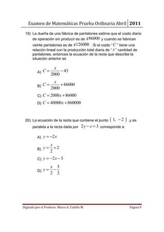 Examen de Matemáticas Prueba Ordinaria Abril 2011

 19) La dueña de una fábrica de pantalones estima que el costo diario
     de operación sin producir es de ¢86000 y cuando se fabrican
       veinte pantalones es de ¢126000 . Si el costo “ C ” tiene una
       relación lineal con la producción total diaria de “ x ” cantidad de
       pantalones, entonces la ecuación de la recta que describe la
       situación anterior es

                  x
          A) C=      − 43
                2000
                  x
          B) C=      + 86000
                2000
          C) C = 2000 x + 86000
          D) C = 40000 x + 860000



 20) La ecuación de la recta que contiene el punto      ( 1,   −2   ) ,y es
       paralela a la recta dada por 2 y − x = 3 corresponde a

          A) y = −2 x

                    x
          B) y =      +2
                    2
          C) y = −2 x − 3

                    x 5
          D) y =     −
                    2 2




Digitado por el Profesor: Marco A. Cubillo M.                         Página 9
 