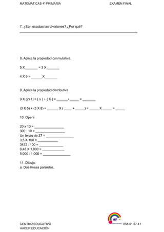 MATEMÁTICAS 4º PRIMARIA                                                          EXAMEN FINAL 
 
7. ¿Son exactas las divisiones? ¿Por qué? 
________________________________________________________________ 
 
 
 
 
 
8. Aplica la propiedad conmutativa:  
 
5 X_______ = 3 X_______   
 
4 X 6 = ______X_______ 
 
 
9. Aplica la propiedad distributiva 
 
9 X (2+7) = ( x ) + ( X ) = ______+_____ = _______   
 
(3 X 5) + (3 X 8) = ______ X ( ____ + _____) = _____ X _____ = _____ 
 
10. Opera 
 
20 x 10 = ________________ 
300 : 10 = ________________ 
Un tercio de 27 = _______________  
3,5 X 100 = ___________ 
3453 : 100 = _____________ 
0,48 X 1.000 = ____________ 
5.000 : 1.000 = _______________ 
 
11. Dibuja: 
a. Dos líneas paralelas. 
 
 
 
 
 
 
 
 
CENTRO EDUCATIVO                                                                    658 51 87 41 
HACER EDUCACIÓN   
 