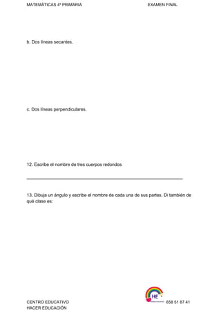 MATEMÁTICAS 4º PRIMARIA                                                          EXAMEN FINAL 
 
   
b. Dos líneas secantes. 
 
 
 
 
 
 
 
 
 
 
c. Dos líneas perpendiculares. 
 
 
 
 
 
 
 
 
12. Escribe el nombre de tres cuerpos redondos 
 
_______________________________________________________________ 
 
 
13. Dibuja un ángulo y escribe el nombre de cada una de sus partes. Di también de 
qué clase es: 
 
 
 
 
 
 
 
 
 
 
 
 
CENTRO EDUCATIVO                                                                    658 51 87 41 
HACER EDUCACIÓN   
 