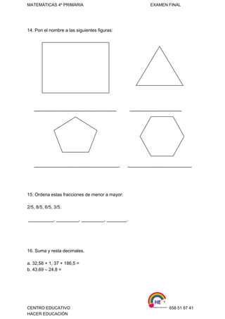 MATEMÁTICAS 4º PRIMARIA                                                          EXAMEN FINAL 
14. Pon el nombre a las siguientes figuras: 
 
 
 
 
15. Ordena estas fracciones de menor a mayor: 
 
2/5, 8/5, 6/5, 3/5. 
 
 __________, _________, _________, ________. 
 
 
 
 
16. Suma y resta decimales. 
 
a. 32,58 + 1, 37 + 186,5 = 
b. 43,69 – 24,8 = 
 
 
CENTRO EDUCATIVO                                                                    658 51 87 41 
HACER EDUCACIÓN   
 
