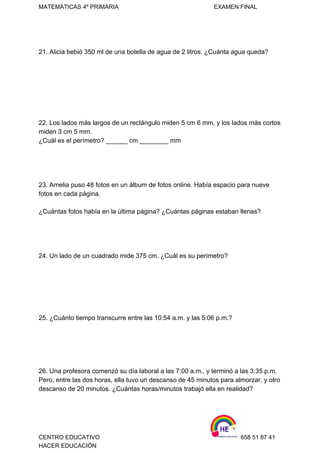 MATEMÁTICAS 4º PRIMARIA                                                          EXAMEN FINAL 
 
21. Alicia bebió 350 ml de una botella de agua de 2 litros. ¿Cuánta agua queda? 
 
   
 
 
 
 
 
22. Los lados más largos de un rectángulo miden 5 cm 6 mm, y los lados más cortos 
miden 3 cm 5 mm. 
¿Cuál es el perímetro? ______ cm ________ mm  
 
 
 
 
23. Amelia puso 48 fotos en un álbum de fotos online. Había espacio para nueve 
fotos en cada página. 
 
¿Cuántas fotos había en la última página? ¿Cuántas páginas estaban llenas?  
 
 
 
 
24. Un lado de un cuadrado mide 375 cm. ¿Cuál es su perímetro?  
 
 
 
 
 
 
25. ¿Cuánto tiempo transcurre entre las 10:54 a.m. y las 5:06 p.m.?  
 
 
 
 
 
26. Una profesora comenzó su día laboral a las 7:00 a.m., y terminó a las 3:35 p.m. 
Pero, entre las dos horas, ella tuvo un descanso de 45 minutos para almorzar, y otro 
descanso de 20 minutos. ¿Cuántas horas/minutos trabajó ella en realidad?  
 
CENTRO EDUCATIVO                                                                    658 51 87 41 
HACER EDUCACIÓN   
 