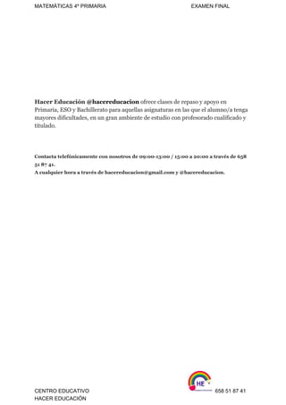 MATEMÁTICAS 4º PRIMARIA                                                          EXAMEN FINAL 
 
 
 
 
 
   
 
 
Hacer Educación​ ​@hacereducacion​ ​ofrece clases de repaso y apoyo en 
Primaria, ESO y Bachillerato para aquellas asignaturas en las que el alumno/a tenga 
mayores dificultades, en un gran ambiente de estudio con profesorado cualificado y 
titulado. 
 
 
 
Contacta telefónicamente con nosotros de 09:00­13:00 / 15:00 a 20:00 a través de 658 
51 87 41. 
A cualquier hora a través de hacereducacion@gmail.com y @hacereducacion.  
 
 
 
 
 
 
 
 
   
 
 
 
   
 
 
 
 
 
 
 
 
   
 
CENTRO EDUCATIVO                                                                    658 51 87 41 
HACER EDUCACIÓN   
 